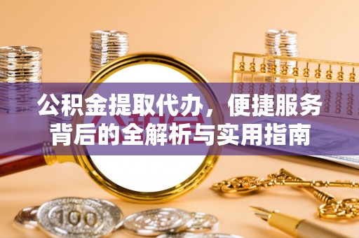 政策公积金提取代办，便捷服务背后的全解析与实用指南