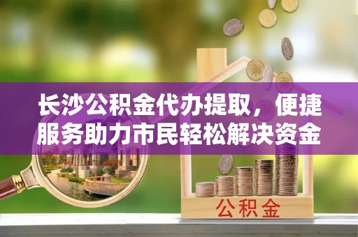 政策长沙公积金代办提取，便捷服务助力市民轻松解决资金需求