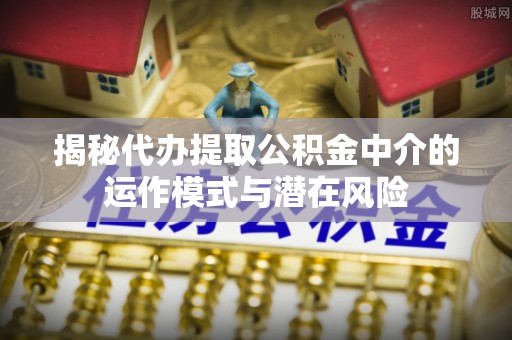 政策揭秘代办提取公积金中介的运作模式与潜在风险
