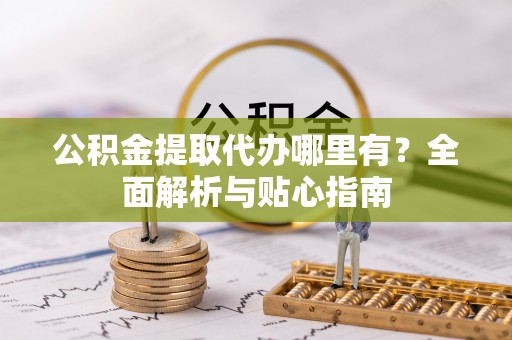 政策公积金提取代办哪里有？全面解析与贴心指南
