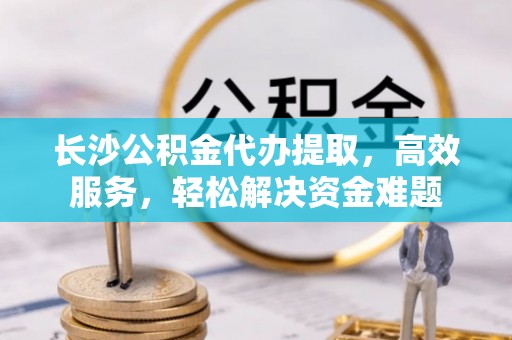 政策长沙公积金代办提取，高效服务，轻松解决资金难题