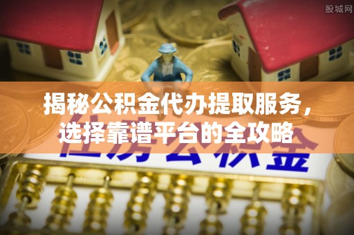 政策揭秘公积金代办提取服务，选择靠谱平台的全攻略
