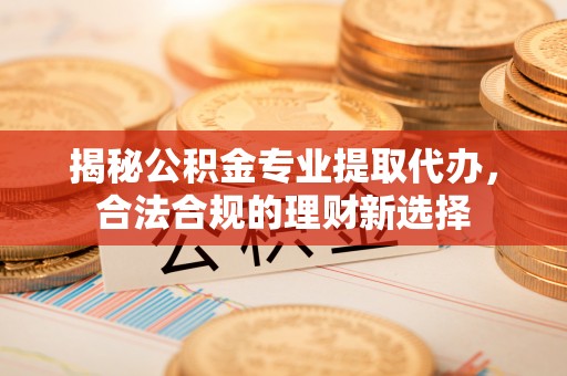 政策揭秘公积金专业提取代办，合法合规的理财新选择