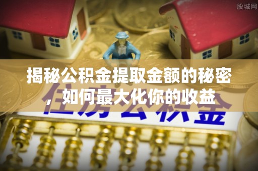 政策揭秘公积金提取金额的秘密，如何最大化你的收益