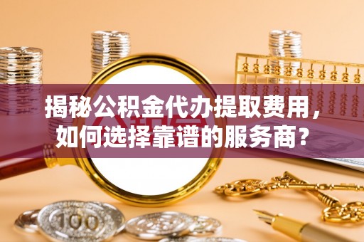 政策揭秘公积金代办提取费用，如何选择靠谱的服务商？