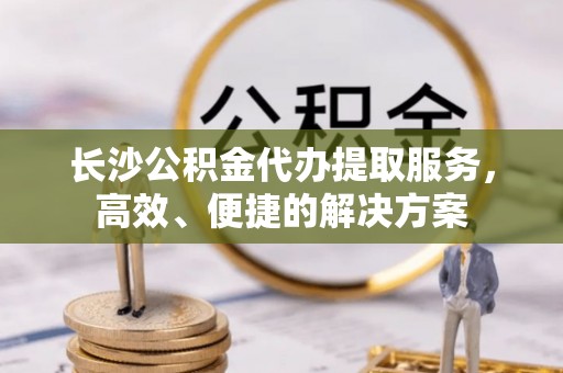政策长沙公积金代办提取服务，高效、便捷的解决方案