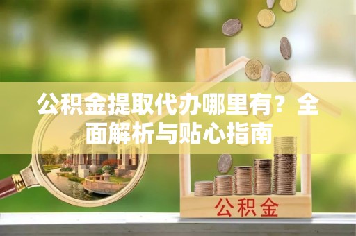 政策公积金提取代办哪里有？全面解析与贴心指南