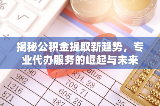 政策揭秘公积金提取新趋势，专业代办服务的崛起与未来