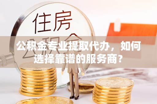政策公积金专业提取代办，如何选择靠谱的服务商？