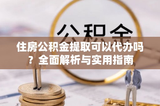 政策住房公积金提取可以代办吗？全面解析与实用指南