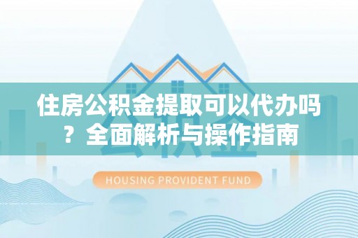 政策住房公积金提取可以代办吗？全面解析与操作指南