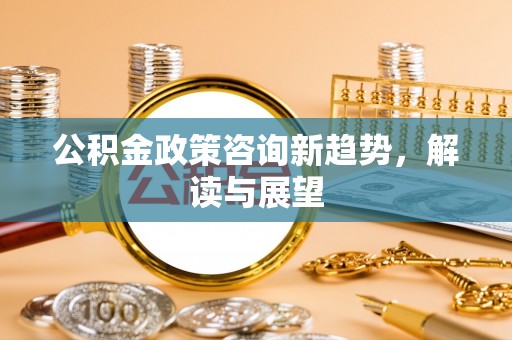 政策公积金政策咨询新趋势，解读与展望