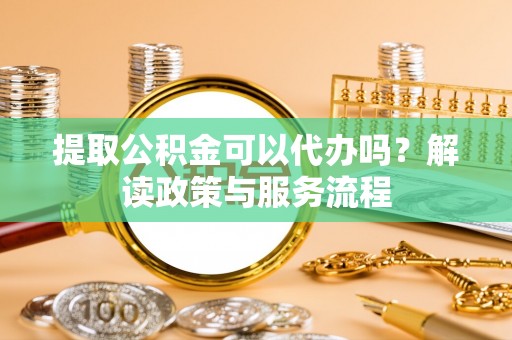 政策提取公积金可以代办吗？解读政策与服务流程