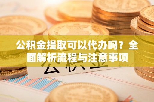 政策公积金提取可以代办吗？全面解析流程与注意事项