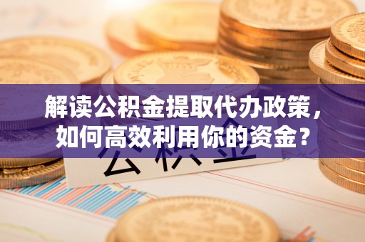政策解读公积金提取代办政策，如何高效利用你的资金？