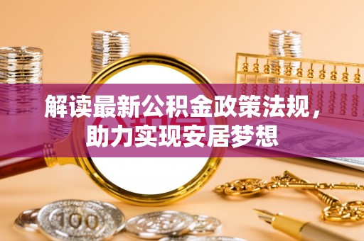政策解读最新公积金政策法规，助力实现安居梦想