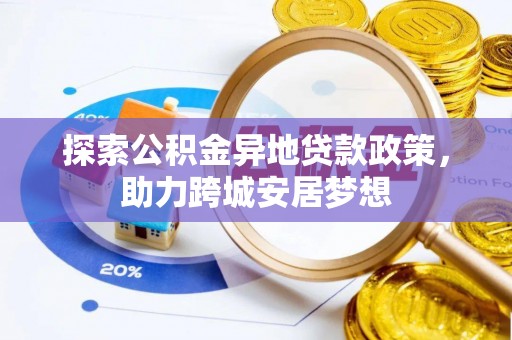 政策探索公积金异地贷款政策，助力跨城安居梦想